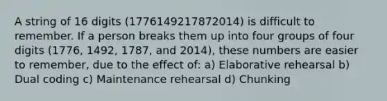 A string of 16 digits (1776149217872014) is difficult to remember. If a person breaks them up into four groups of four digits (1776, 1492, 1787, and 2014), these numbers are easier to remember, due to the effect of: a) Elaborative rehearsal b) Dual coding c) Maintenance rehearsal d) Chunking