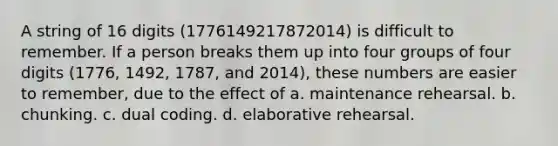 A string of 16 digits (1776149217872014) is difficult to remember. If a person breaks them up into four groups of four digits (1776, 1492, 1787, and 2014), these numbers are easier to remember, due to the effect of a. maintenance rehearsal. b. chunking. c. dual coding. d. elaborative rehearsal.