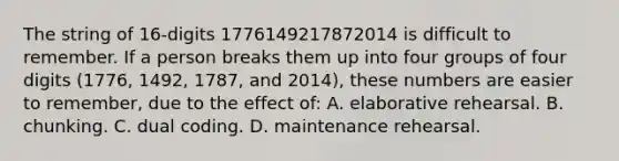 The string of 16-digits 1776149217872014 is difficult to remember. If a person breaks them up into four groups of four digits (1776, 1492, 1787, and 2014), these numbers are easier to remember, due to the effect of: A. elaborative rehearsal. B. chunking. C. dual coding. D. maintenance rehearsal.