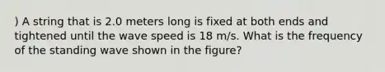 ) A string that is 2.0 meters long is fixed at both ends and tightened until the wave speed is 18 m/s. What is the frequency of the standing wave shown in the figure?