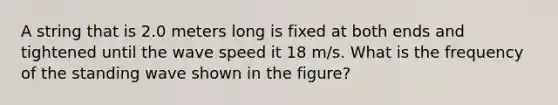 A string that is 2.0 meters long is fixed at both ends and tightened until the wave speed it 18 m/s. What is the frequency of the standing wave shown in the figure?