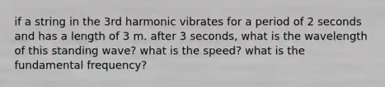 if a string in the 3rd harmonic vibrates for a period of 2 seconds and has a length of 3 m. after 3 seconds, what is the wavelength of this standing wave? what is the speed? what is the fundamental frequency?