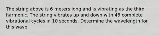 The string above is 6 meters long and is vibrating as the third harmonic. The string vibrates up and down with 45 complete vibrational cycles in 10 seconds. Determine the wavelength for this wave
