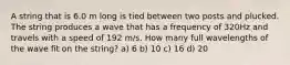 A string that is 6.0 m long is tied between two posts and plucked. The string produces a wave that has a frequency of 320Hz and travels with a speed of 192 m/s. How many full wavelengths of the wave fit on the string? a) 6 b) 10 c) 16 d) 20