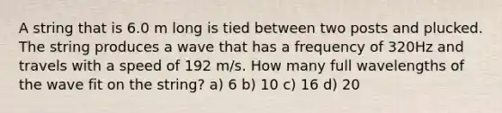 A string that is 6.0 m long is tied between two posts and plucked. The string produces a wave that has a frequency of 320Hz and travels with a speed of 192 m/s. How many full wavelengths of the wave fit on the string? a) 6 b) 10 c) 16 d) 20