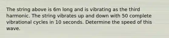 The string above is 6m long and is vibrating as the third harmonic. The string vibrates up and down with 50 complete vibrational cycles in 10 seconds. Determine the speed of this wave.