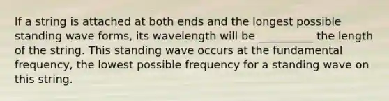 If a string is attached at both ends and the longest possible standing wave forms, its wavelength will be __________ the length of the string. This standing wave occurs at the fundamental frequency, the lowest possible frequency for a standing wave on this string.