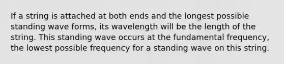 If a string is attached at both ends and the longest possible standing wave forms, its wavelength will be the length of the string. This standing wave occurs at the fundamental frequency, the lowest possible frequency for a standing wave on this string.