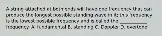 A string attached at both ends will have one frequency that can produce the longest possible standing wave in it; this frequency is the lowest possible frequency and is called the ____________ frequency. A. fundamental B. standing C. Doppler D. overtone