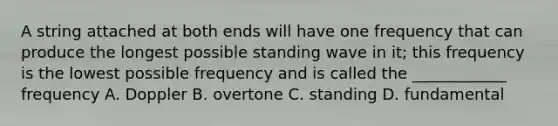 A string attached at both ends will have one frequency that can produce the longest possible standing wave in it; this frequency is the lowest possible frequency and is called the ____________ frequency A. Doppler B. overtone C. standing D. fundamental