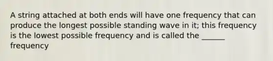 A string attached at both ends will have one frequency that can produce the longest possible standing wave in it; this frequency is the lowest possible frequency and is called the ______ frequency