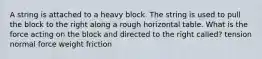 A string is attached to a heavy block. The string is used to pull the block to the right along a rough horizontal table. What is the force acting on the block and directed to the right called? tension normal force weight friction