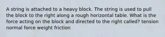 A string is attached to a heavy block. The string is used to pull the block to the right along a rough horizontal table. What is the force acting on the block and directed to the right called? tension normal force weight friction