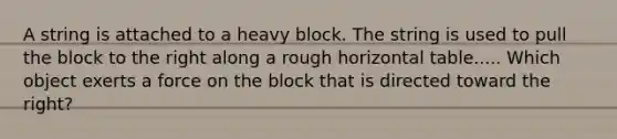 A string is attached to a heavy block. The string is used to pull the block to the right along a rough horizontal table..... Which object exerts a force on the block that is directed toward the right?