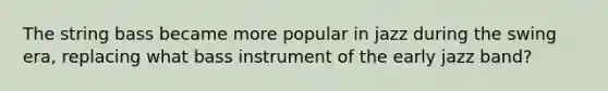 The string bass became more popular in jazz during the swing era, replacing what bass instrument of the early jazz band?