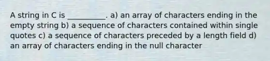 A string in C is __________. a) an array of characters ending in the empty string b) a sequence of characters contained within single quotes c) a sequence of characters preceded by a length field d) an array of characters ending in the null character