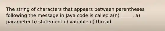 The string of characters that appears between parentheses following the message in Java code is called a(n) _____. a) parameter b) statement c) variable d) thread