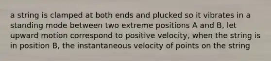 a string is clamped at both ends and plucked so it vibrates in a standing mode between two extreme positions A and B, let upward motion correspond to positive velocity, when the string is in position B, the instantaneous velocity of points on the string