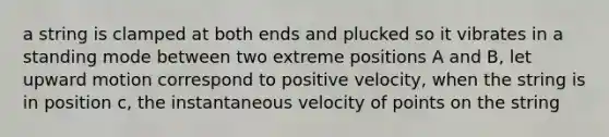 a string is clamped at both ends and plucked so it vibrates in a standing mode between two extreme positions A and B, let upward motion correspond to positive velocity, when the string is in position c, the instantaneous velocity of points on the string