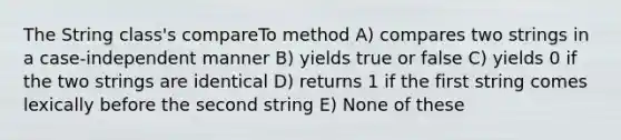 The String class's compareTo method A) compares two strings in a case-independent manner B) yields true or false C) yields 0 if the two strings are identical D) returns 1 if the first string comes lexically before the second string E) None of these