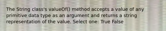 The String class's valueOf() method accepts a value of any primitive data type as an argument and returns a string representation of the value. Select one: True False