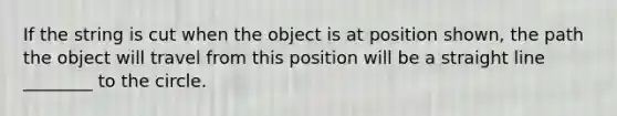 If the string is cut when the object is at position shown, the path the object will travel from this position will be a straight line ________ to the circle.