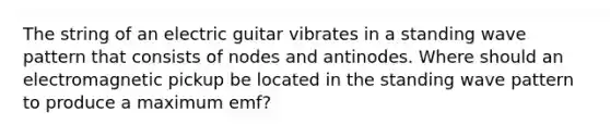 The string of an electric guitar vibrates in a standing wave pattern that consists of nodes and antinodes. Where should an electromagnetic pickup be located in the standing wave pattern to produce a maximum emf?