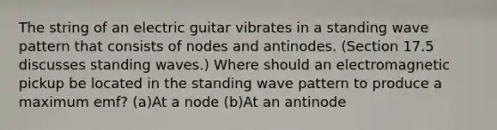 The string of an electric guitar vibrates in a standing wave pattern that consists of nodes and antinodes. (Section 17.5 discusses standing waves.) Where should an electromagnetic pickup be located in the standing wave pattern to produce a maximum emf? (a)At a node (b)At an antinode