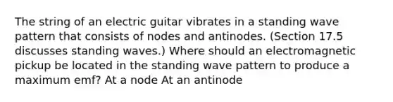 The string of an electric guitar vibrates in a standing wave pattern that consists of nodes and antinodes. (Section 17.5 discusses standing waves.) Where should an electromagnetic pickup be located in the standing wave pattern to produce a maximum emf? At a node At an antinode