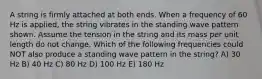 A string is firmly attached at both ends. When a frequency of 60 Hz is applied, the string vibrates in the standing wave pattern shown. Assume the tension in the string and its mass per unit length do not change. Which of the following frequencies could NOT also produce a standing wave pattern in the string? A) 30 Hz B) 40 Hz C) 80 Hz D) 100 Hz E) 180 Hz