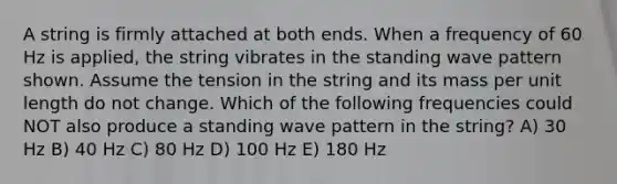 A string is firmly attached at both ends. When a frequency of 60 Hz is applied, the string vibrates in the standing wave pattern shown. Assume the tension in the string and its mass per unit length do not change. Which of the following frequencies could NOT also produce a standing wave pattern in the string? A) 30 Hz B) 40 Hz C) 80 Hz D) 100 Hz E) 180 Hz