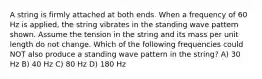 A string is firmly attached at both ends. When a frequency of 60 Hz is applied, the string vibrates in the standing wave pattern shown. Assume the tension in the string and its mass per unit length do not change. Which of the following frequencies could NOT also produce a standing wave pattern in the string? A) 30 Hz B) 40 Hz C) 80 Hz D) 180 Hz