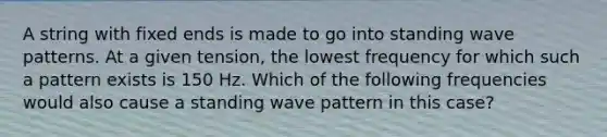 A string with fixed ends is made to go into standing wave patterns. At a given tension, the lowest frequency for which such a pattern exists is 150 Hz. Which of the following frequencies would also cause a standing wave pattern in this case?