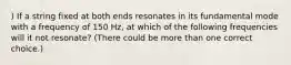 ) If a string fixed at both ends resonates in its fundamental mode with a frequency of 150 Hz, at which of the following frequencies will it not resonate? (There could be more than one correct choice.)