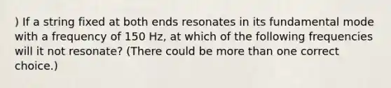 ) If a string fixed at both ends resonates in its fundamental mode with a frequency of 150 Hz, at which of the following frequencies will it not resonate? (There could be more than one correct choice.)