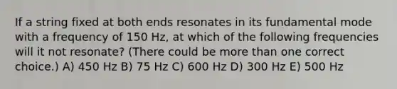 If a string fixed at both ends resonates in its fundamental mode with a frequency of 150 Hz, at which of the following frequencies will it not resonate? (There could be more than one correct choice.) A) 450 Hz B) 75 Hz C) 600 Hz D) 300 Hz E) 500 Hz