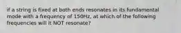 if a string is fixed at both ends resonates in its fundamental mode with a frequency of 150Hz, at which of the following frequencies will it NOT resonate?