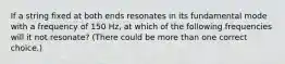 If a string fixed at both ends resonates in its fundamental mode with a frequency of 150 Hz, at which of the following frequencies will it not resonate? (There could be more than one correct choice.)