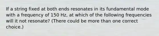 If a string fixed at both ends resonates in its fundamental mode with a frequency of 150 Hz, at which of the following frequencies will it not resonate? (There could be more than one correct choice.)