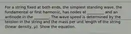 For a string fixed at both ends, the simplest standing wave, the fundamental or first harmonic, has nodes at _________ and an antinode in the ________. The wave speed is determined by the tension in the string and the mass per unit length of the string (linear density, μ). Show the equation.