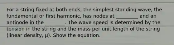 For a string fixed at both ends, the simplest standing wave, the fundamental or first harmonic, has nodes at _________ and an antinode in the ________. The wave speed is determined by the tension in the string and the mass per unit length of the string (linear density, μ). Show the equation.