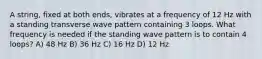 A string, fixed at both ends, vibrates at a frequency of 12 Hz with a standing transverse wave pattern containing 3 loops. What frequency is needed if the standing wave pattern is to contain 4 loops? A) 48 Hz B) 36 Hz C) 16 Hz D) 12 Hz