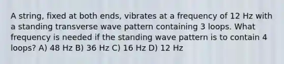 A string, fixed at both ends, vibrates at a frequency of 12 Hz with a standing transverse wave pattern containing 3 loops. What frequency is needed if the standing wave pattern is to contain 4 loops? A) 48 Hz B) 36 Hz C) 16 Hz D) 12 Hz