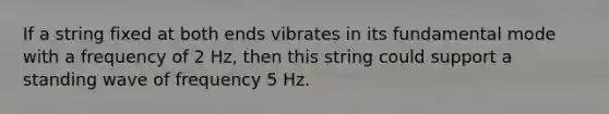 If a string fixed at both ends vibrates in its fundamental mode with a frequency of 2 Hz, then this string could support a standing wave of frequency 5 Hz.