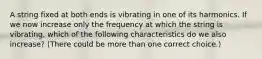 A string fixed at both ends is vibrating in one of its harmonics. If we now increase only the frequency at which the string is vibrating, which of the following characteristics do we also increase? (There could be more than one correct choice.)