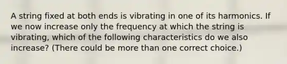 A string fixed at both ends is vibrating in one of its harmonics. If we now increase only the frequency at which the string is vibrating, which of the following characteristics do we also increase? (There could be more than one correct choice.)