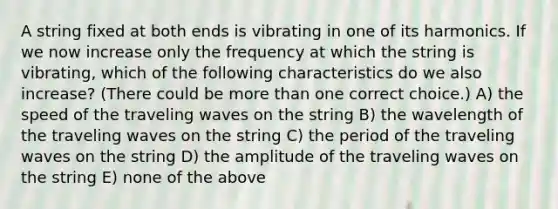 A string fixed at both ends is vibrating in one of its harmonics. If we now increase only the frequency at which the string is vibrating, which of the following characteristics do we also increase? (There could be more than one correct choice.) A) the speed of the traveling waves on the string B) the wavelength of the traveling waves on the string C) the period of the traveling waves on the string D) the amplitude of the traveling waves on the string E) none of the above