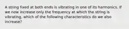 A string fixed at both ends is vibrating in one of its harmonics. If we now increase only the frequency at which the string is vibrating, which of the following characteristics do we also increase?