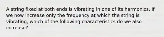 A string fixed at both ends is vibrating in one of its harmonics. If we now increase only the frequency at which the string is vibrating, which of the following characteristics do we also increase?