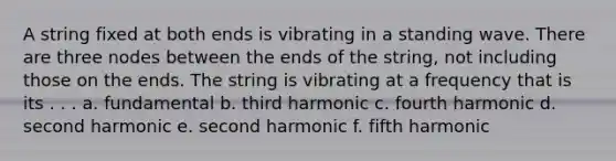 A string fixed at both ends is vibrating in a standing wave. There are three nodes between the ends of the string, not including those on the ends. The string is vibrating at a frequency that is its . . . a. fundamental b. third harmonic c. fourth harmonic d. second harmonic e. second harmonic f. fifth harmonic